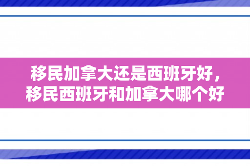 移民加拿大还是西班牙好，移民西班牙和加拿大哪个好