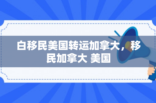 白移民美国转运加拿大，移民加拿大 美国