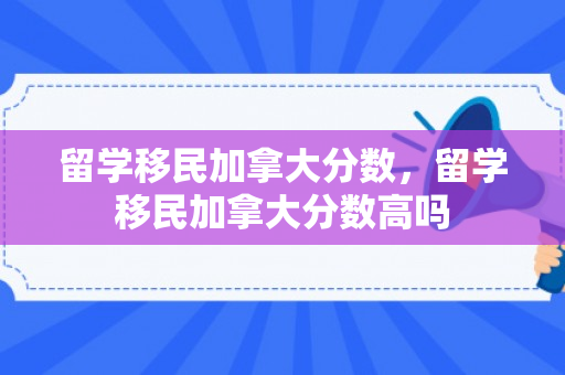留学移民加拿大分数，留学移民加拿大分数高吗