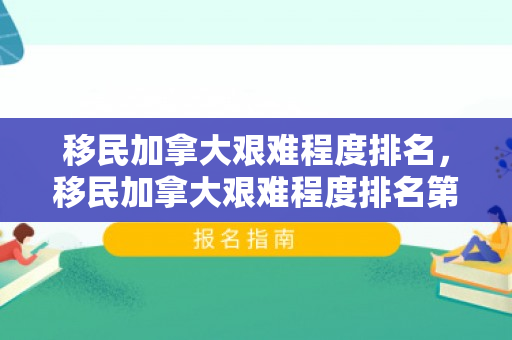 移民加拿大艰难程度排名，移民加拿大艰难程度排名第几