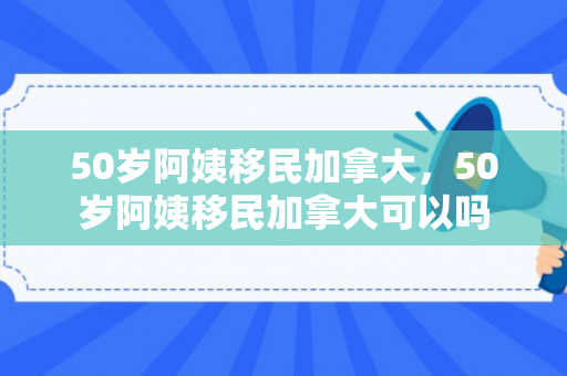 50岁阿姨移民加拿大，50岁阿姨移民加拿大可以吗