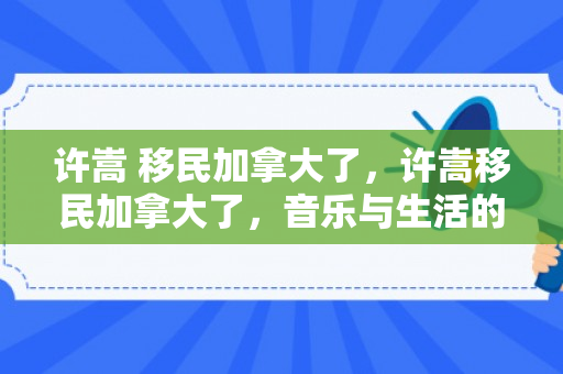 许嵩 移民加拿大了，许嵩移民加拿大了，音乐与生活的跨界之旅