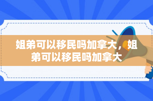 姐弟可以移民吗加拿大，姐弟可以移民吗加拿大