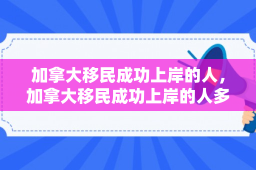 加拿大移民成功上岸的人，加拿大移民成功上岸的人多吗