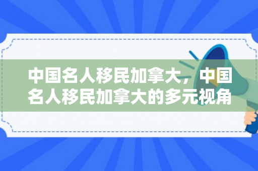 中国名人移民加拿大，中国名人移民加拿大的多元视角
