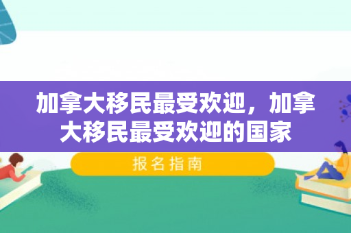 加拿大移民最受欢迎，加拿大移民最受欢迎的国家