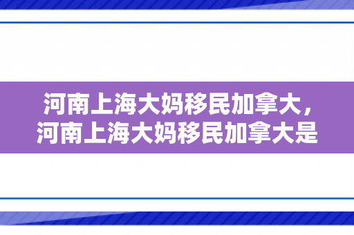 河南上海大妈移民加拿大，河南上海大妈移民加拿大是真的吗