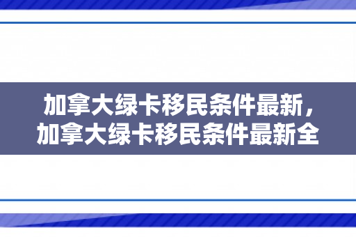 加拿大绿卡移民条件最新，加拿大绿卡移民条件最新全面解析