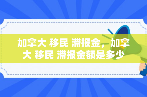 加拿大 移民 滞报金，加拿大 移民 滞报金额是多少