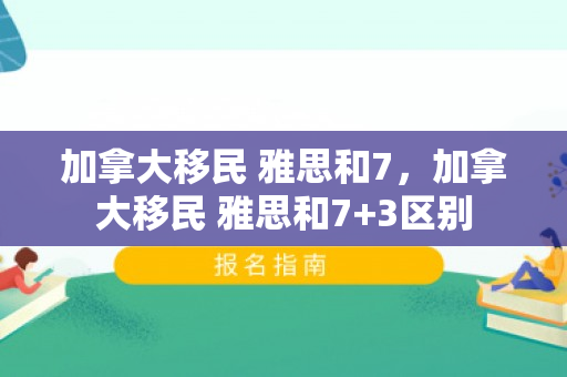 加拿大移民 雅思和7，加拿大移民 雅思和7+3区别