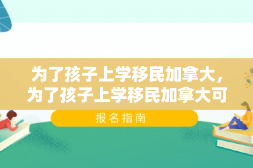 为了孩子上学移民加拿大，为了孩子上学移民加拿大可以吗