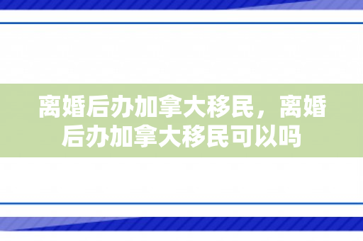 离婚后办加拿大移民，离婚后办加拿大移民可以吗