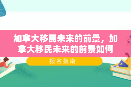 加拿大移民未来的前景，加拿大移民未来的前景如何