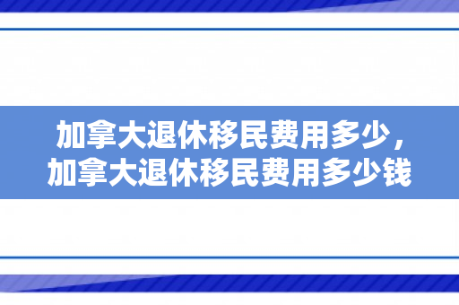 加拿大退休移民费用多少，加拿大退休移民费用多少钱