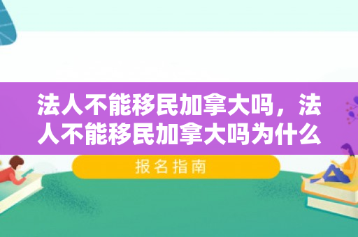 法人不能移民加拿大吗，法人不能移民加拿大吗为什么