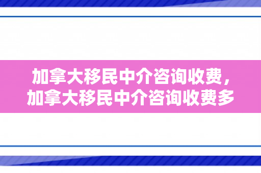 加拿大移民中介咨询收费，加拿大移民中介咨询收费多少