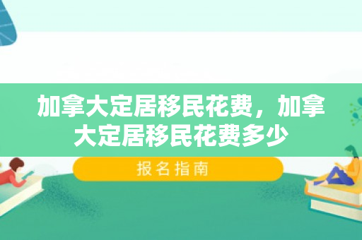 加拿大定居移民花费，加拿大定居移民花费多少