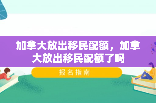 加拿大放出移民配额，加拿大放出移民配额了吗