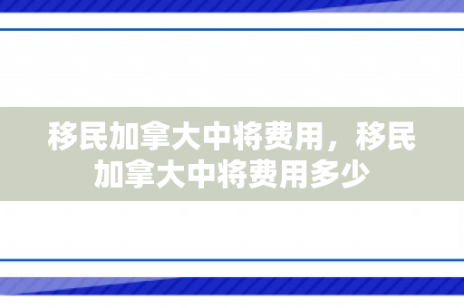 移民加拿大中将费用，移民加拿大中将费用多少
