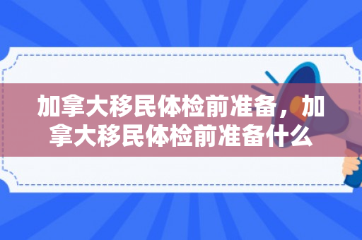 加拿大移民体检前准备，加拿大移民体检前准备什么