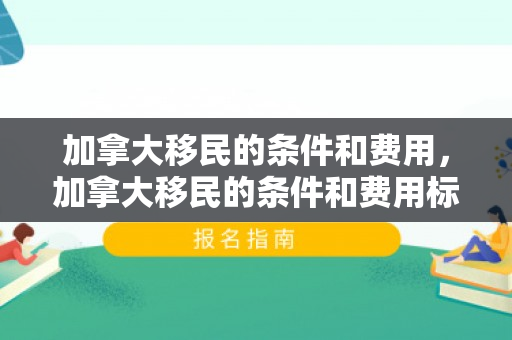 加拿大移民的条件和费用，加拿大移民的条件和费用标准