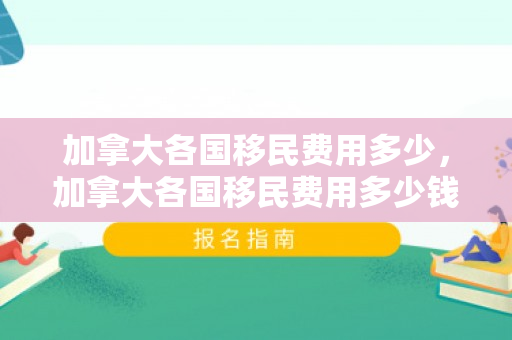 加拿大各国移民费用多少，加拿大各国移民费用多少钱