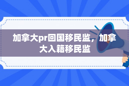 加拿大pr回国移民监，加拿大入籍移民监