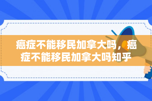 癌症不能移民加拿大吗，癌症不能移民加拿大吗知乎