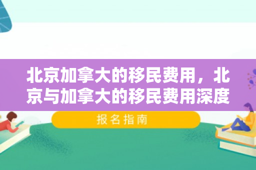 北京加拿大的移民费用，北京与加拿大的移民费用深度解析