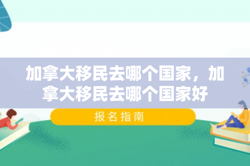 加拿大移民去哪个国家，加拿大移民去哪个国家好