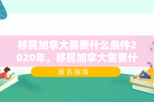 移民加拿大需要什么条件2020年，移民加拿大需要什么条件2020年