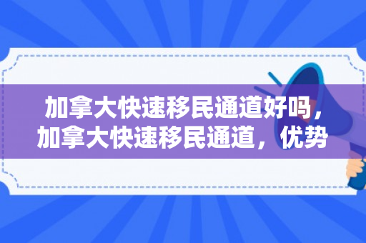加拿大快速移民通道好吗，加拿大快速移民通道，优势与挑战的探讨