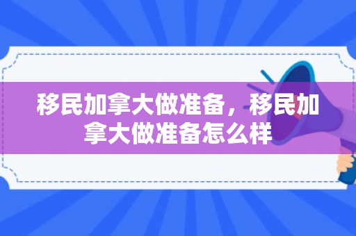 移民加拿大做准备，移民加拿大做准备怎么样