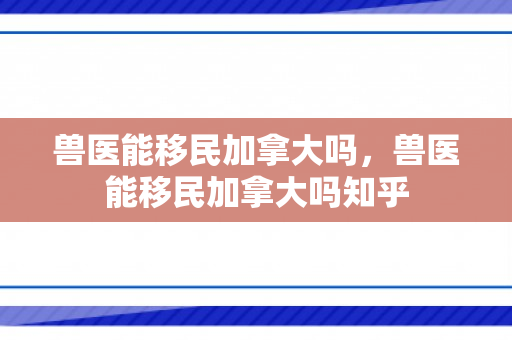 兽医能移民加拿大吗，兽医能移民加拿大吗知乎
