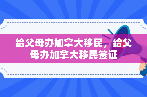 给父母办加拿大移民，给父母办加拿大移民签证