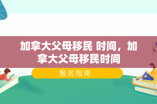 加拿大父母移民 时间，加拿大父母移民时间