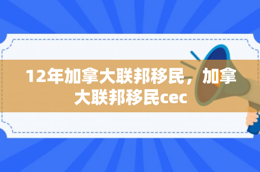 12年加拿大联邦移民，加拿大联邦移民cec