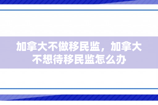 加拿大不做移民监，加拿大不想待移民监怎么办