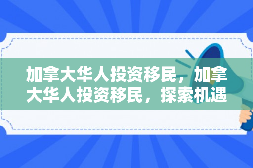 加拿大华人投资移民，加拿大华人投资移民，探索机遇与挑战