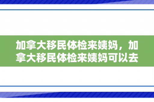 加拿大移民体检来姨妈，加拿大移民体检来姨妈可以去吗