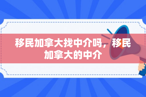 移民加拿大找中介吗，移民加拿大的中介