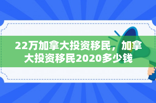 22万加拿大投资移民，加拿大投资移民2020多少钱