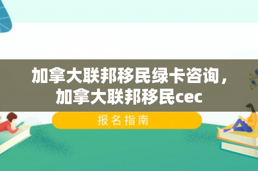加拿大联邦移民绿卡咨询，加拿大联邦移民cec