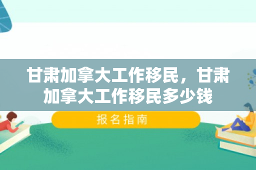 甘肃加拿大工作移民，甘肃加拿大工作移民多少钱