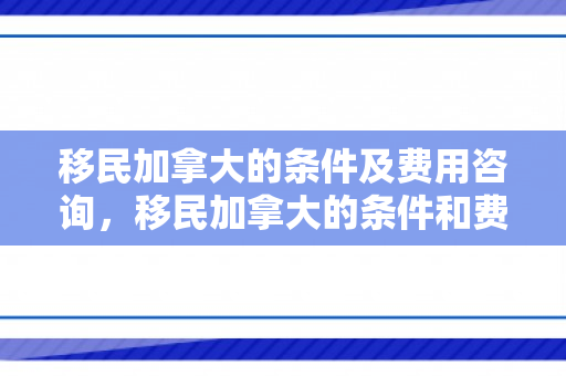 移民加拿大的条件及费用咨询，移民加拿大的条件和费用标准