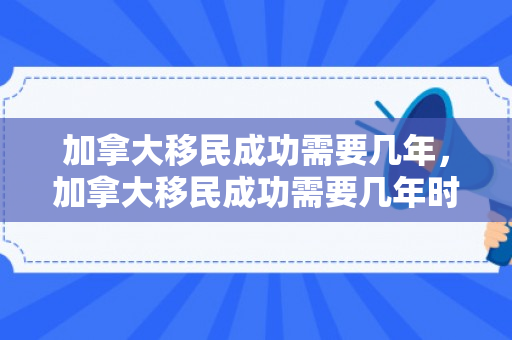 加拿大移民成功需要几年，加拿大移民成功需要几年时间