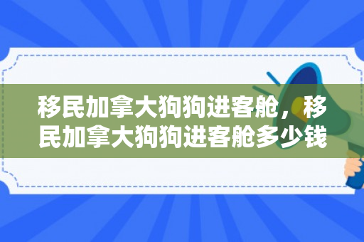 移民加拿大狗狗进客舱，移民加拿大狗狗进客舱多少钱