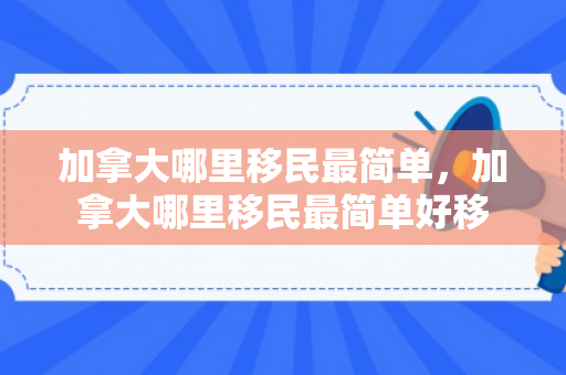 加拿大哪里移民最简单，加拿大哪里移民最简单好移