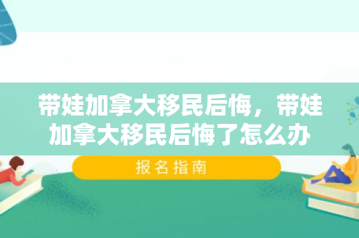 带娃加拿大移民后悔，带娃加拿大移民后悔了怎么办