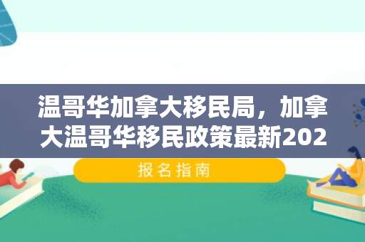 温哥华加拿大移民局，加拿大温哥华移民政策最新2021